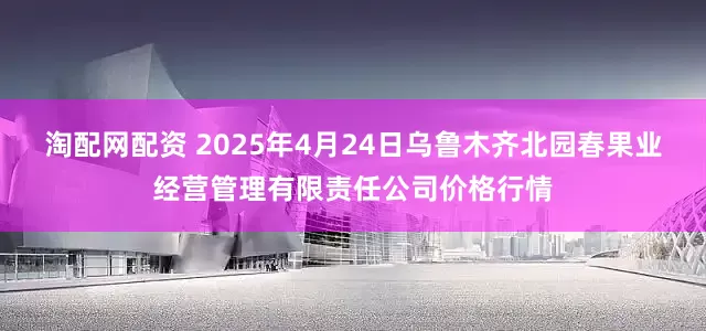 淘配网配资 2025年4月24日乌鲁木齐北园春果业经营管理有限责任公司价格行情