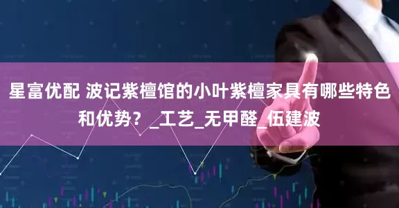 星富优配 波记紫檀馆的小叶紫檀家具有哪些特色和优势？_工艺_无甲醛_伍建波