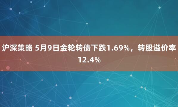 沪深策略 5月9日金轮转债下跌1.69%，转股溢价率12.4%