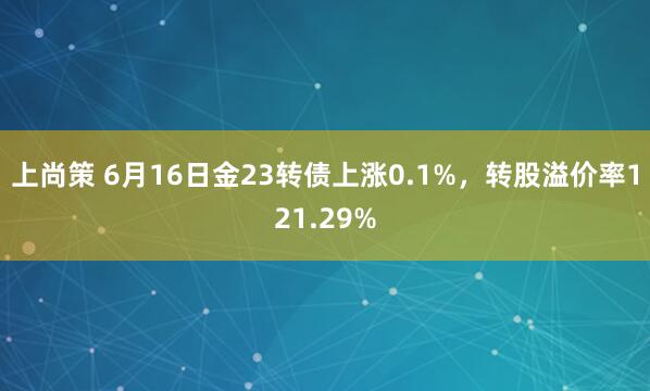 上尚策 6月16日金23转债上涨0.1%，转股溢价率121.29%