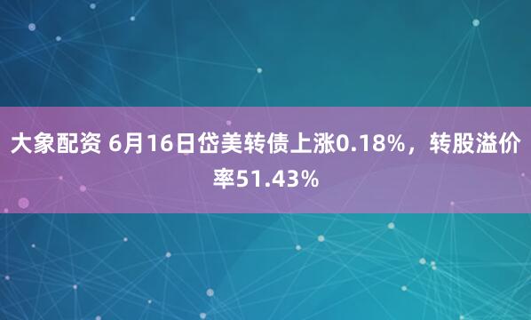 大象配资 6月16日岱美转债上涨0.18%，转股溢价率51.43%