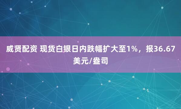 威贤配资 现货白银日内跌幅扩大至1%，报36.67美元/盎司