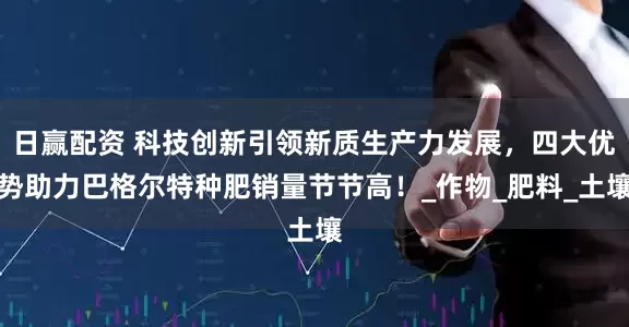 日赢配资 科技创新引领新质生产力发展，四大优势助力巴格尔特种肥销量节节高！_作物_肥料_土壤