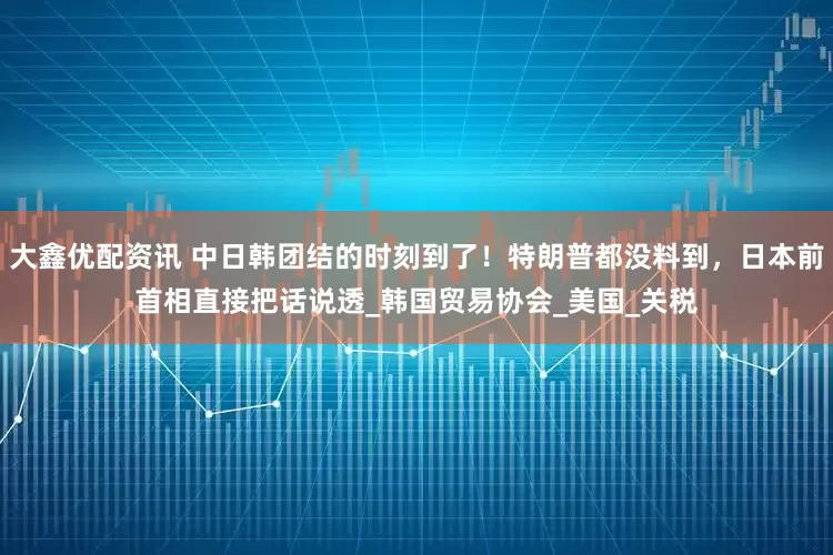 大鑫优配资讯 中日韩团结的时刻到了！特朗普都没料到，日本前首相直接把话说透_韩国贸易协会_美国_关税