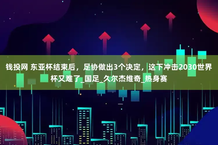 钱投网 东亚杯结束后，足协做出3个决定，这下冲击2030世界杯又难了_国足_久尔杰维奇_热身赛